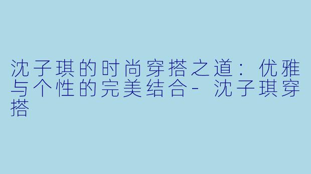 沈子琪的时尚穿搭之道：优雅与个性的完美结合