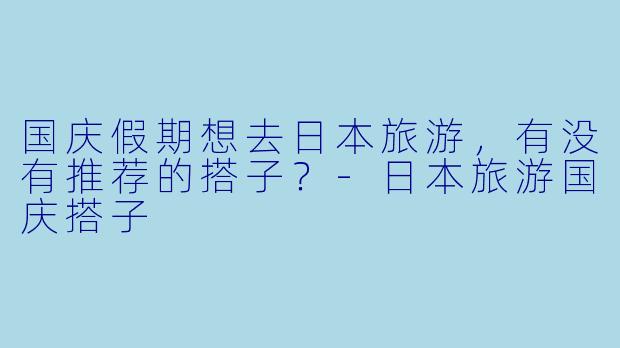 国庆假期想去日本旅游，有没有推荐的搭子？-日本旅游国庆搭子