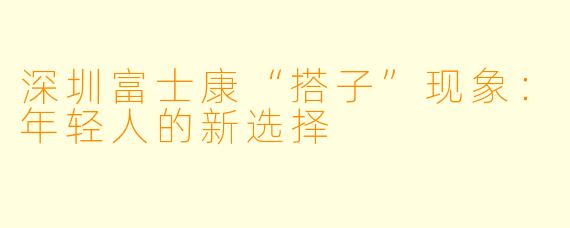 深圳富士康“搭子”现象：年轻人的新选择