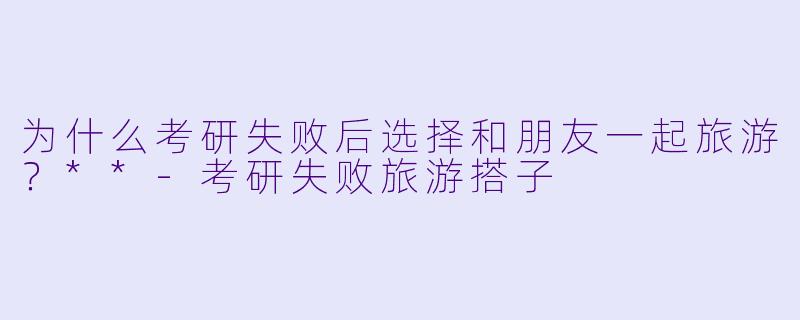 为什么考研失败后选择和朋友一起旅游？**-考研失败旅游搭子