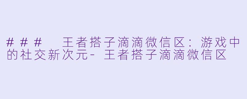 ### 王者搭子滴滴微信区:游戏中的社交新次元