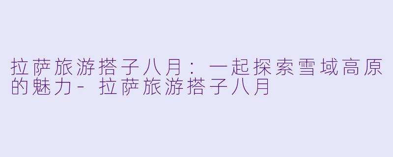 拉萨旅游搭子八月：一起探索雪域高原的魅力-拉萨旅游搭子八月