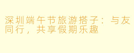 深圳端午节旅游搭子：与友同行，共享假期乐趣