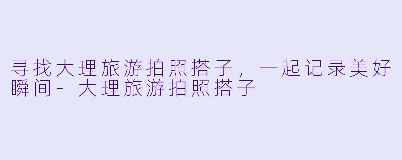 寻找大理旅游拍照搭子，一起记录美好瞬间-大理旅游拍照搭子