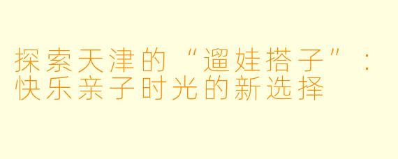 探索天津的“遛娃搭子”：快乐亲子时光的新选择