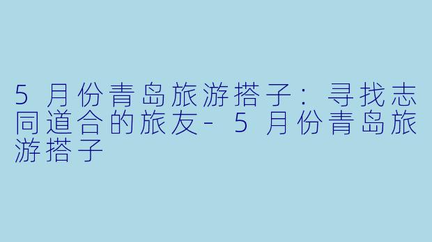 5月份青岛旅游搭子:寻找志同道合的旅友