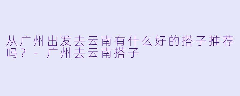 从广州出发去云南有什么好的搭子推荐吗？