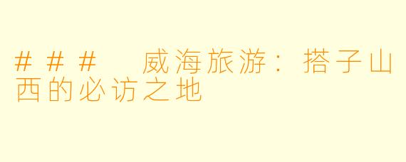 ### 威海旅游:搭子山西的必访之地