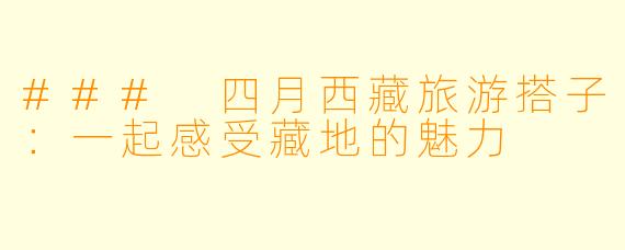 ### 四月西藏旅游搭子：一起感受藏地的魅力