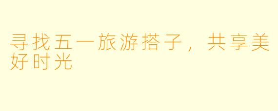 寻找五一旅游搭子，共享美好时光