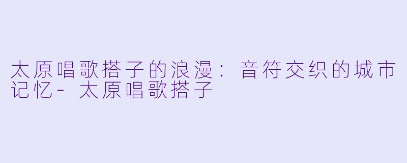 太原唱歌搭子的浪漫：音符交织的城市记忆-太原唱歌搭子