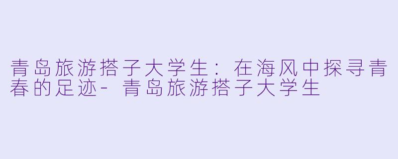 青岛旅游搭子大学生：在海风中探寻青春的足迹-青岛旅游搭子大学生