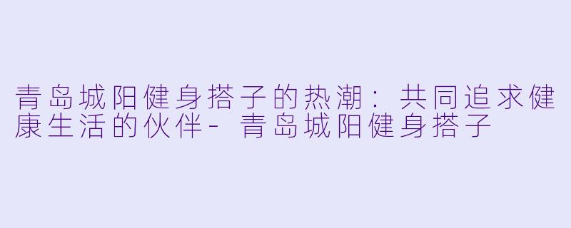 青岛城阳健身搭子的热潮：共同追求健康生活的伙伴-青岛城阳健身搭子