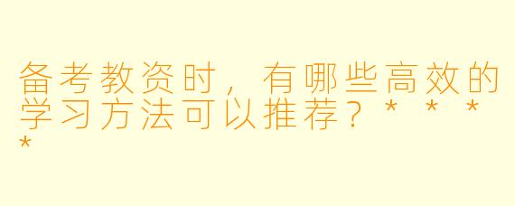 备考教资时,有哪些高效的学习方法可以推荐?****