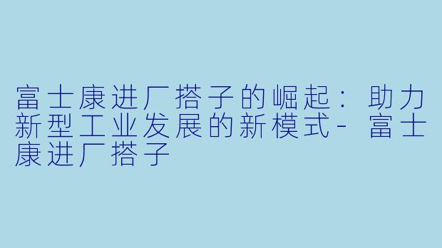 富士康进厂搭子的崛起：助力新型工业发展的新模式-富士康进厂搭子
