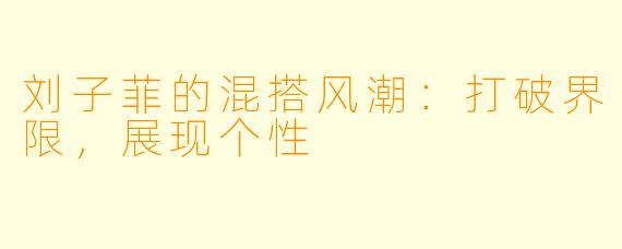 刘子菲的混搭风潮：打破界限，展现个性