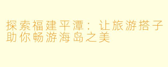 探索福建平潭:让旅游搭子助你畅游海岛之美
