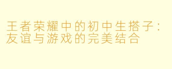王者荣耀中的初中生搭子:友谊与游戏的完美结合