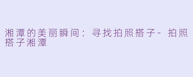 湘潭的美丽瞬间:寻找拍照搭子