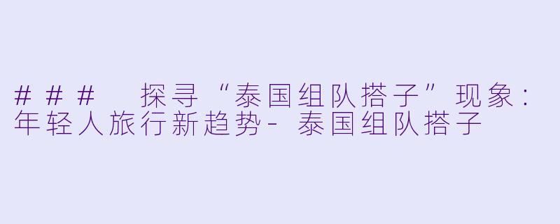 ### 探寻“泰国组队搭子”现象：年轻人旅行新趋势-泰国组队搭子