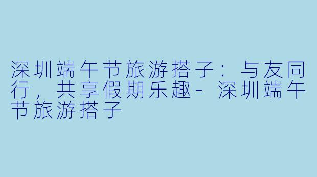 深圳端午节旅游搭子：与友同行，共享假期乐趣-深圳端午节旅游搭子