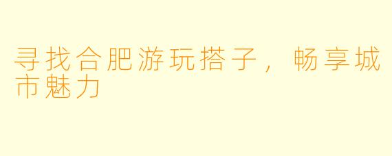 寻找合肥游玩搭子，畅享城市魅力