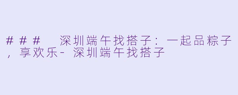 ### 深圳端午找搭子：一起品粽子，享欢乐-深圳端午找搭子