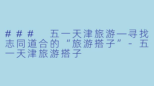 ### 五一天津旅游—寻找志同道合的“旅游搭子”-五一天津旅游搭子