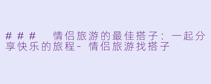 ### 情侣旅游的最佳搭子：一起分享快乐的旅程-情侣旅游找搭子