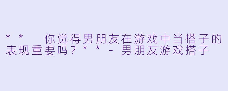 ** 你觉得男朋友在游戏中当搭子的表现重要吗？**