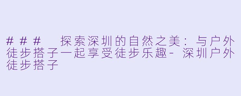 ### 探索深圳的自然之美：与户外徒步搭子一起享受徒步乐趣-深圳户外徒步搭子