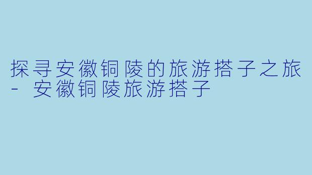 探寻安徽铜陵的旅游搭子之旅-安徽铜陵旅游搭子