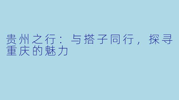 贵州之行:与搭子同行,探寻重庆的魅力
