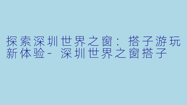 探索深圳世界之窗:搭子游玩新体验