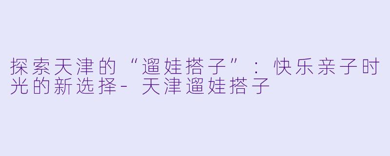 探索天津的“遛娃搭子”：快乐亲子时光的新选择-天津遛娃搭子