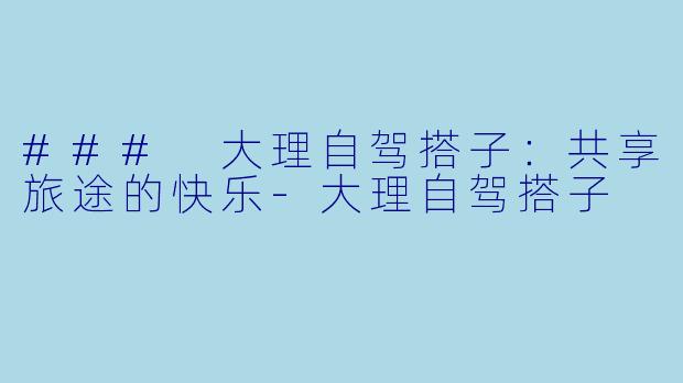 ### 大理自驾搭子：共享旅途的快乐-大理自驾搭子