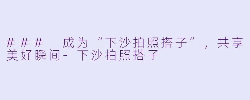 ### 成为“下沙拍照搭子”，共享美好瞬间-下沙拍照搭子