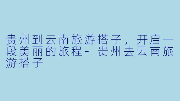 贵州到云南旅游搭子，开启一段美丽的旅程-贵州去云南旅游搭子