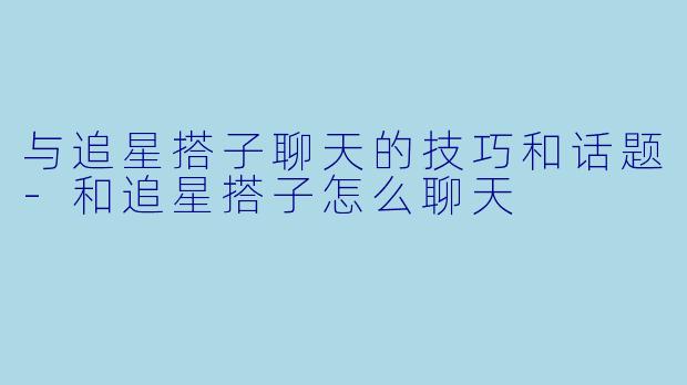 与追星搭子聊天的技巧和话题