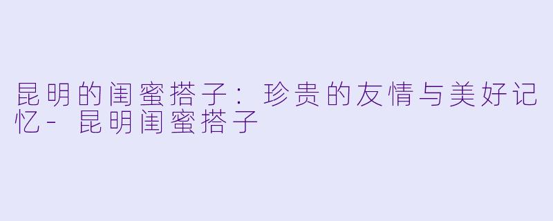 昆明的闺蜜搭子：珍贵的友情与美好记忆-昆明闺蜜搭子