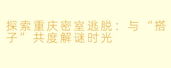 探索重庆密室逃脱：与“搭子”共度解谜时光