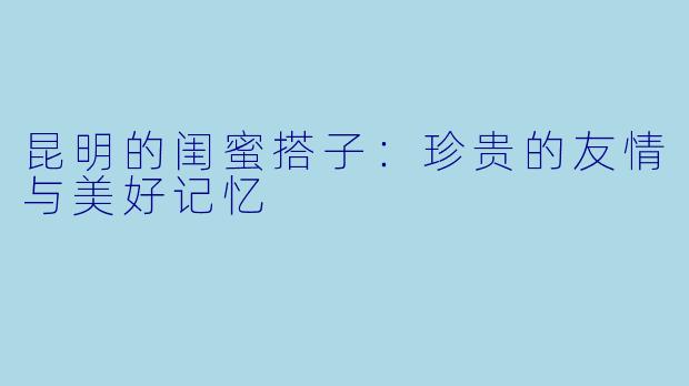 昆明的闺蜜搭子:珍贵的友情与美好记忆