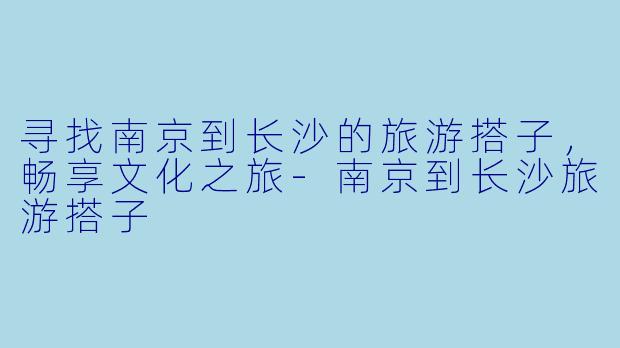 寻找南京到长沙的旅游搭子,畅享文化之旅