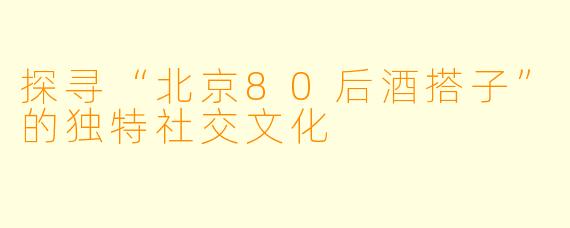 探寻“北京80后酒搭子”的独特社交文化