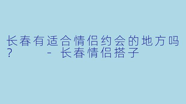 长春有适合情侣约会的地方吗？  
