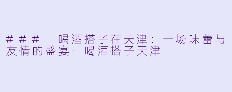 ### 喝酒搭子在天津：一场味蕾与友情的盛宴-喝酒搭子天津