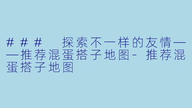 ### 探索不一样的友情——推荐混蛋搭子地图-推荐混蛋搭子地图