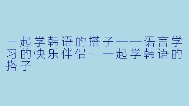 一起学韩语的搭子——语言学习的快乐伴侣-一起学韩语的搭子