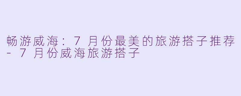 畅游威海：7月份最美的旅游搭子推荐-7月份威海旅游搭子