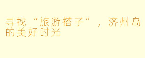 寻找“旅游搭子”，济州岛的美好时光
